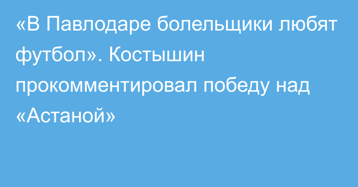 «В Павлодаре болельщики любят футбол». Костышин прокомментировал победу над «Астаной»