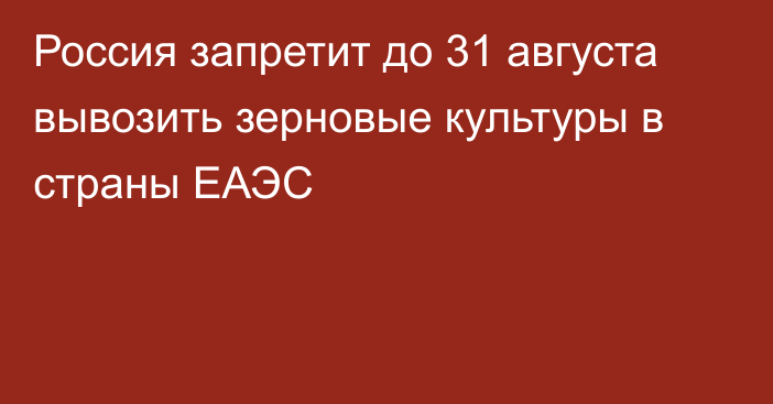 Россия запретит до 31 августа вывозить зерновые культуры в страны ЕАЭС