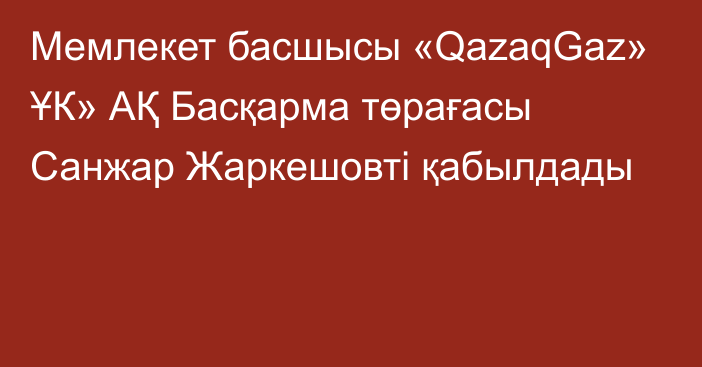 Мемлекет басшысы «QazaqGaz» ҰК» АҚ Басқарма төрағасы Санжар Жаркешовті қабылдады