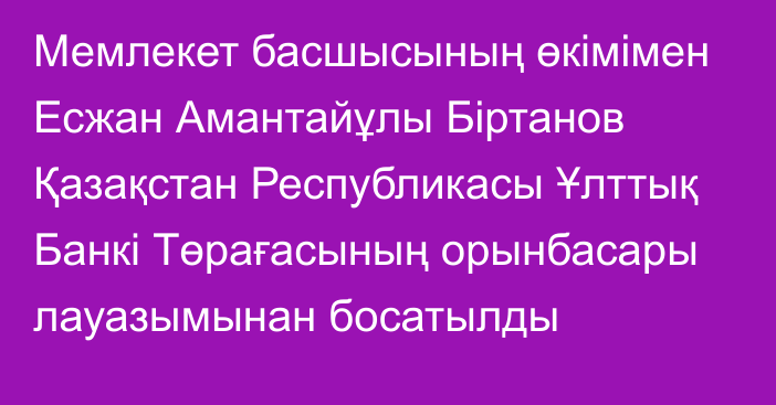 Мемлекет басшысының өкімімен Есжан Амантайұлы Біртанов Қазақстан Республикасы Ұлттық Банкі Төрағасының орынбасары лауазымынан босатылды