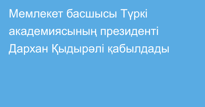 Мемлекет басшысы Түркі академиясының президенті Дархан Қыдырәлі  қабылдады