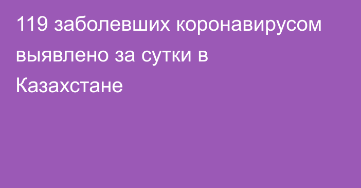 119 заболевших коронавирусом выявлено за сутки в Казахстане