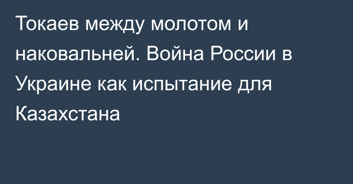 Токаев между молотом и наковальней. Война России в Украине как испытание для Казахстана