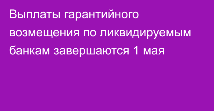 Выплаты гарантийного возмещения по ликвидируемым банкам завершаются 1 мая