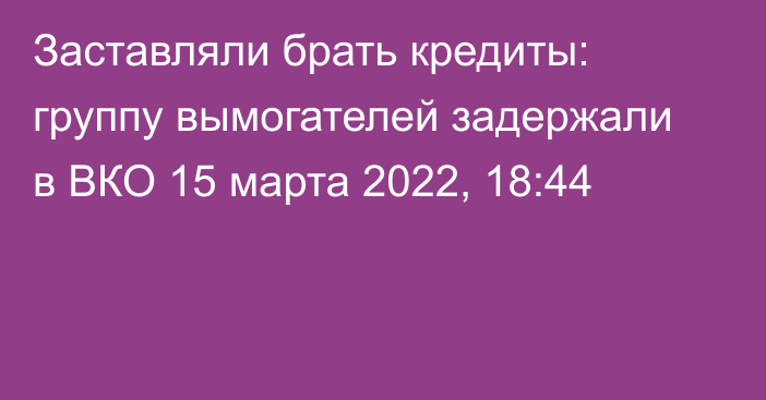 Заставляли брать кредиты: группу вымогателей задержали в ВКО
                15 марта 2022, 18:44