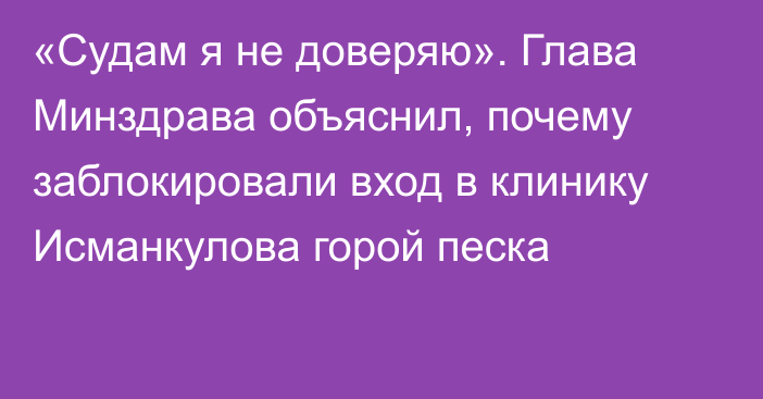 «Судам я не доверяю». Глава Минздрава объяснил, почему заблокировали вход в клинику Исманкулова горой песка