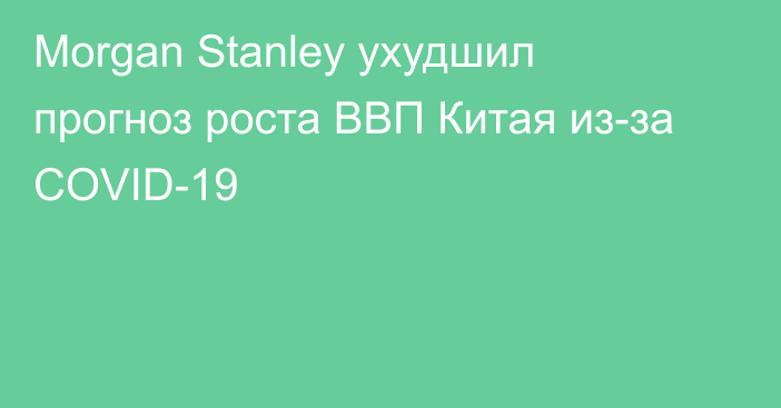 Morgan Stanley ухудшил прогноз роста ВВП Китая из-за COVID-19