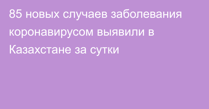 85 новых случаев заболевания коронавирусом выявили в Казахстане за сутки