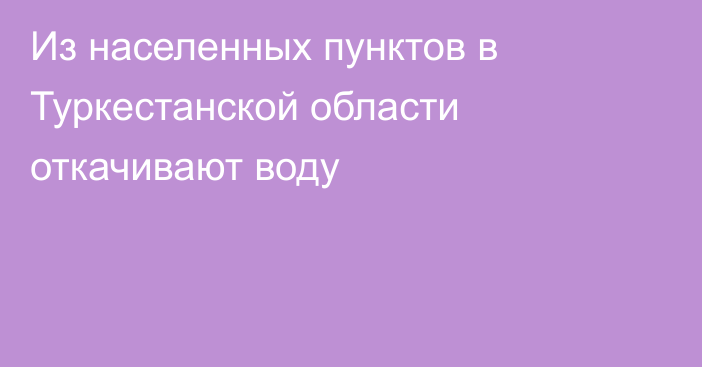 Из населенных пунктов в Туркестанской области откачивают воду