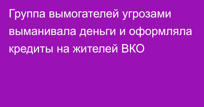 Группа вымогателей угрозами выманивала деньги и оформляла кредиты на жителей ВКО