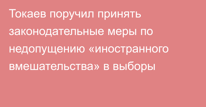 Токаев поручил принять законодательные меры по недопущению «иностранного вмешательства» в выборы