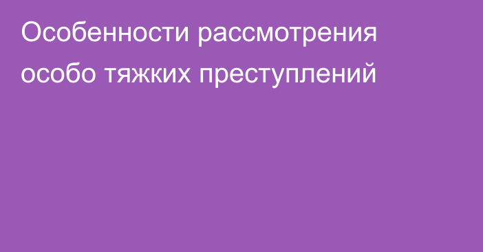 Особенности рассмотрения особо тяжких преступлений