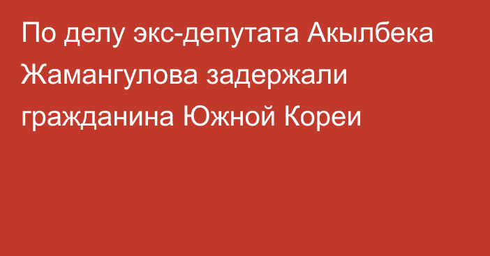 По делу экс-депутата Акылбека Жамангулова задержали гражданина Южной Кореи