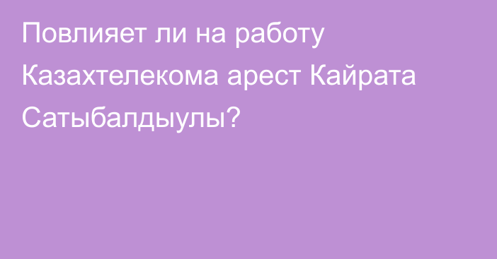 Повлияет ли на работу Казахтелекома арест Кайрата Сатыбалдыулы?