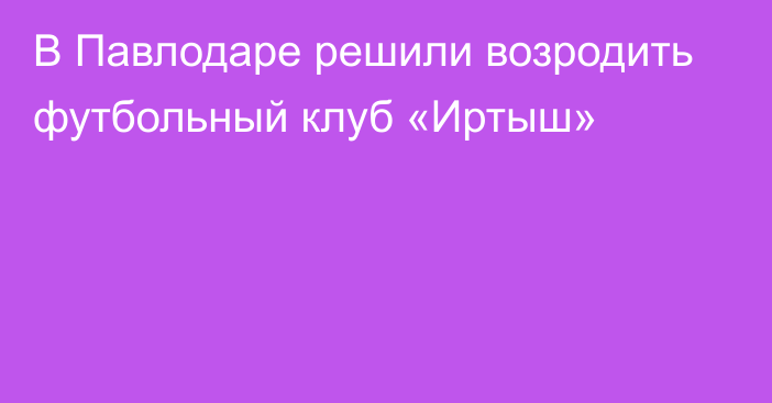 В Павлодаре решили возродить футбольный клуб «Иртыш»