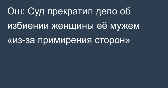 Ош: Суд прекратил дело об избиении женщины её мужем «из-за примирения сторон»