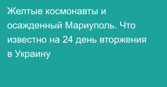 Желтые космонавты и осажденный Мариуполь. Что известно на 24 день вторжения в Украину