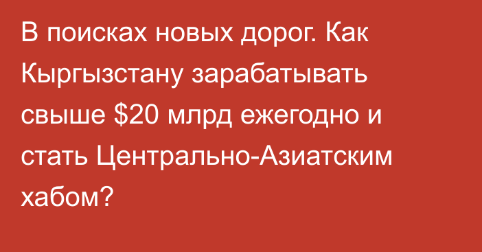 В поисках новых дорог. Как Кыргызстану зарабатывать свыше $20 млрд ежегодно и стать Центрально-Азиатcким хабом?