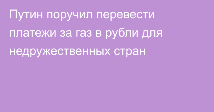 Путин поручил перевести платежи за газ в рубли для недружественных стран