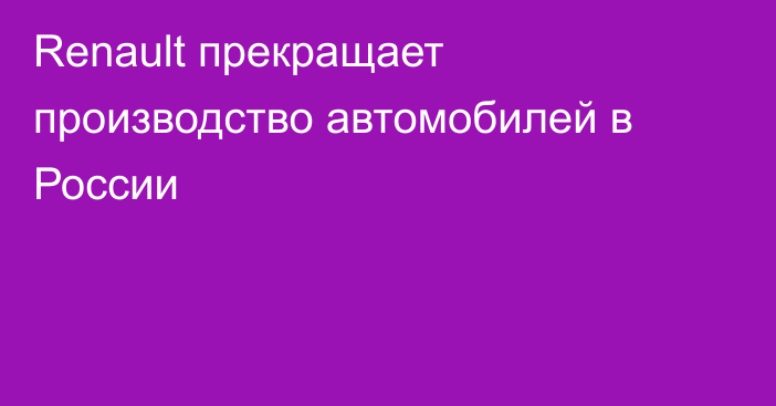 Renault прекращает производство автомобилей в России 