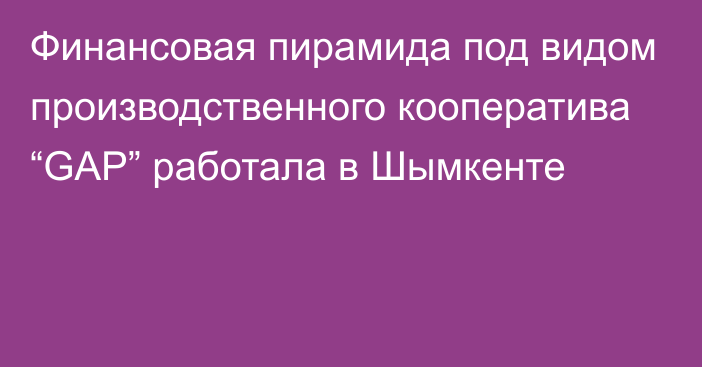 Финансовая пирамида под видом производственного кооператива “GAP” работала в Шымкенте