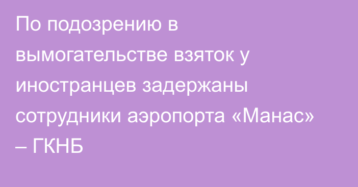 По подозрению в вымогательстве взяток у иностранцев задержаны сотрудники аэропорта «Манас» – ГКНБ