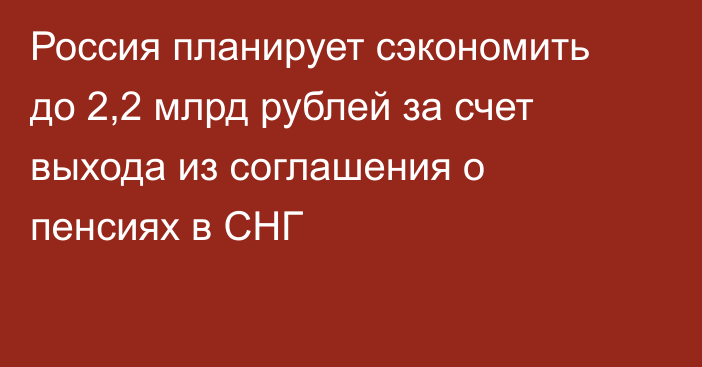 Россия планирует сэкономить до 2,2 млрд рублей за счет выхода из соглашения о пенсиях в СНГ