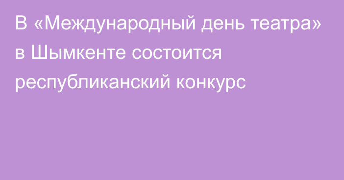 В «Международный день театра» в Шымкенте состоится республиканский конкурс