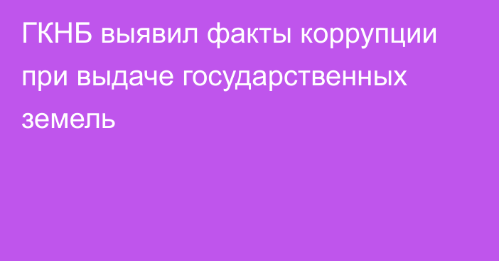 ГКНБ выявил факты коррупции при выдаче государственных земель