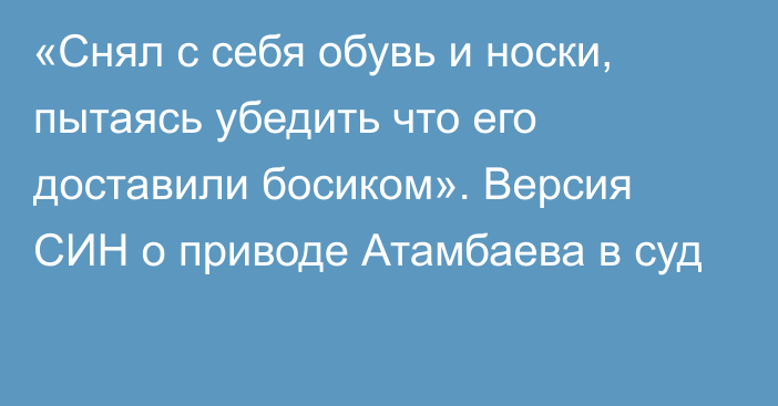 «Снял с себя обувь и носки, пытаясь убедить что его доставили босиком». Версия СИН о приводе Атамбаева в суд