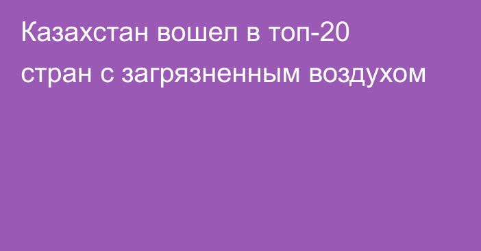 Казахстан вошел в топ-20 стран с загрязненным воздухом