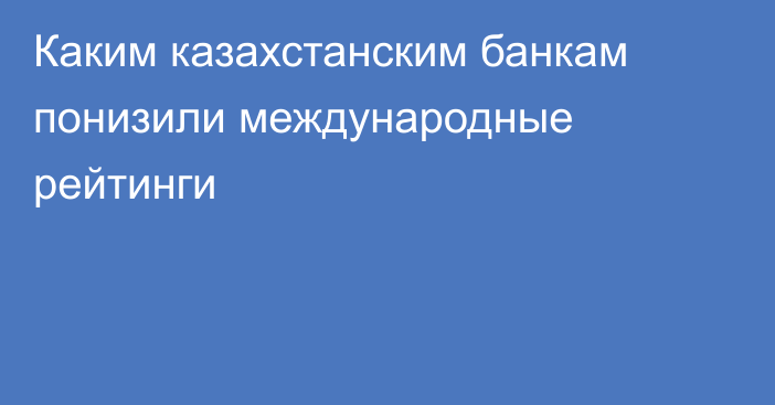 Каким казахстанским банкам понизили международные рейтинги