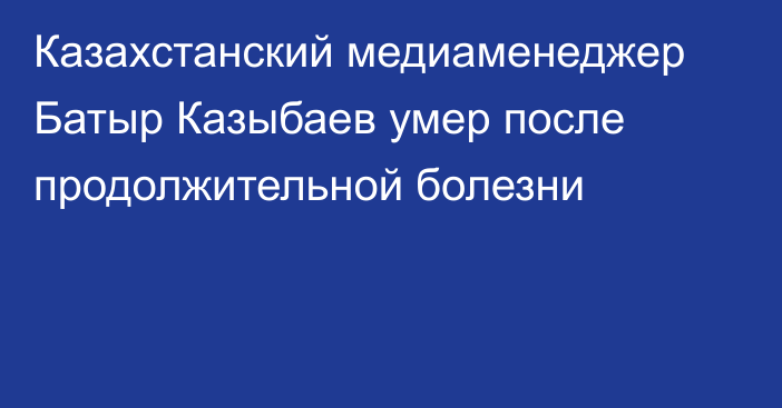 Казахстанский медиаменеджер Батыр Казыбаев умер после продолжительной болезни