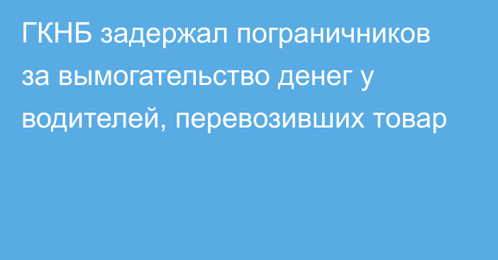 ГКНБ задержал пограничников за вымогательство денег у водителей, перевозивших товар