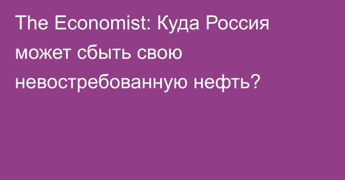 The Economist: Куда Россия может cбыть свою невостребованную нефть?