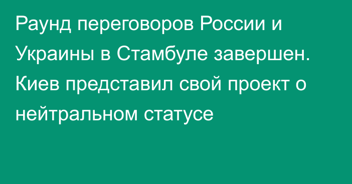 Раунд переговоров России и Украины в Стамбуле завершен. Киев представил свой проект о нейтральном статусе