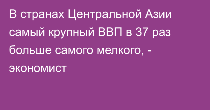 В странах Центральной Азии самый крупный ВВП в 37 раз больше самого мелкого, - экономист