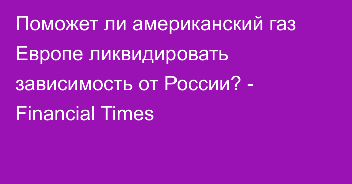 Поможет ли американский газ Европе ликвидировать зависимость от России? - Financial Times