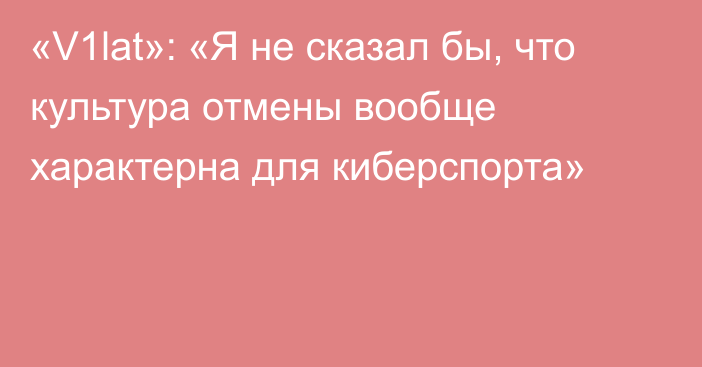 «V1lat»: «Я не сказал бы, что культура отмены вообще характерна для киберспорта»