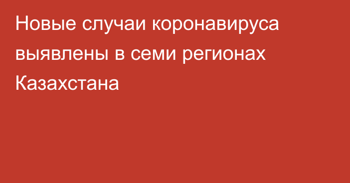 Новые случаи коронавируса выявлены в семи регионах Казахстана