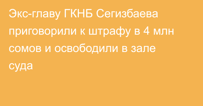 Экс-главу ГКНБ Сегизбаева приговорили к штрафу в 4 млн сомов и освободили в зале суда