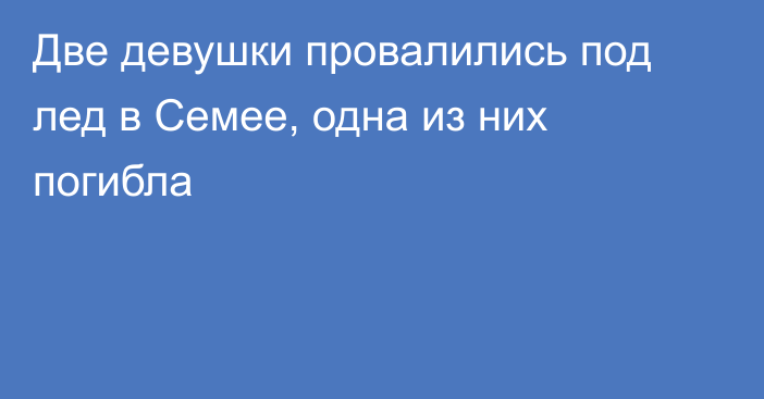 Две девушки провалились под лед в Семее, одна из них погибла