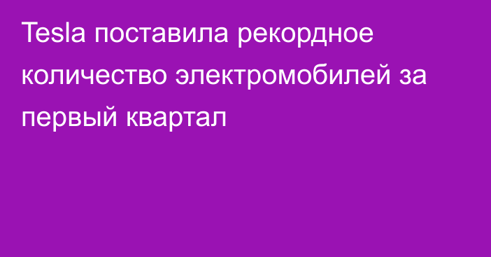 Tesla поставила рекордное количество электромобилей за первый квартал