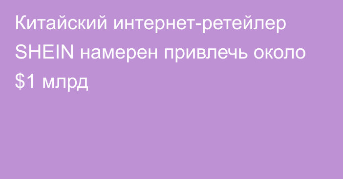 Китайский интернет-ретейлер SHEIN намерен привлечь около $1 млрд