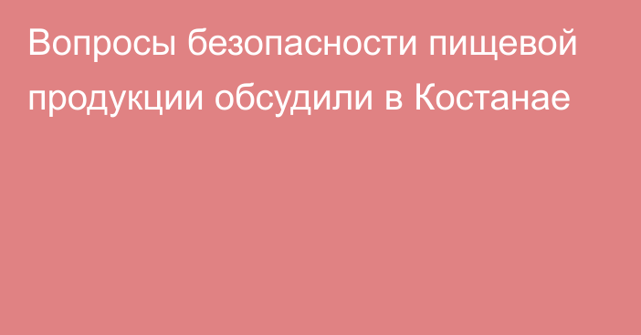 Вопросы безопасности пищевой продукции обсудили в Костанае