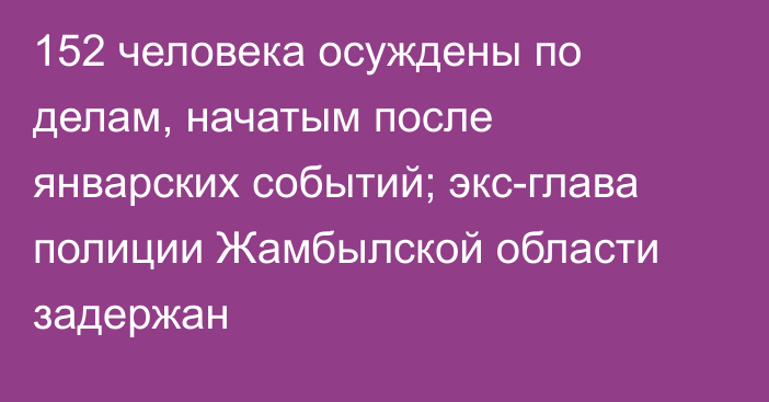 152 человека осуждены по делам, начатым после январских событий; экс-глава полиции Жамбылской области задержан