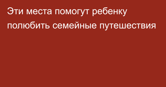 Эти места помогут ребенку полюбить семейные путешествия