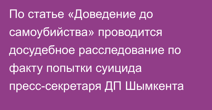 По статье «Доведение до самоубийства» проводится досудебное расследование по факту попытки суицида пресс-секретаря ДП Шымкента