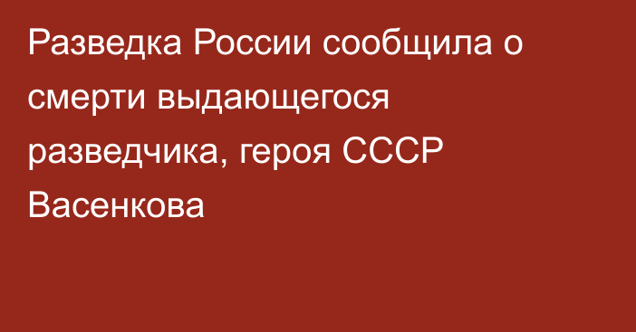 Разведка России сообщила о смерти выдающегося разведчика, героя СССР Васенкова