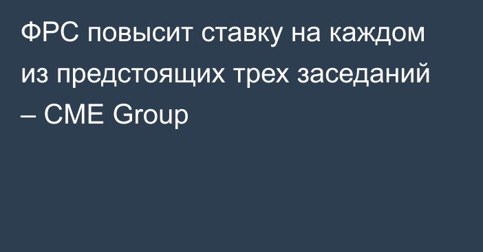 ФРС повысит ставку на каждом из предстоящих трех заседаний – CME Group